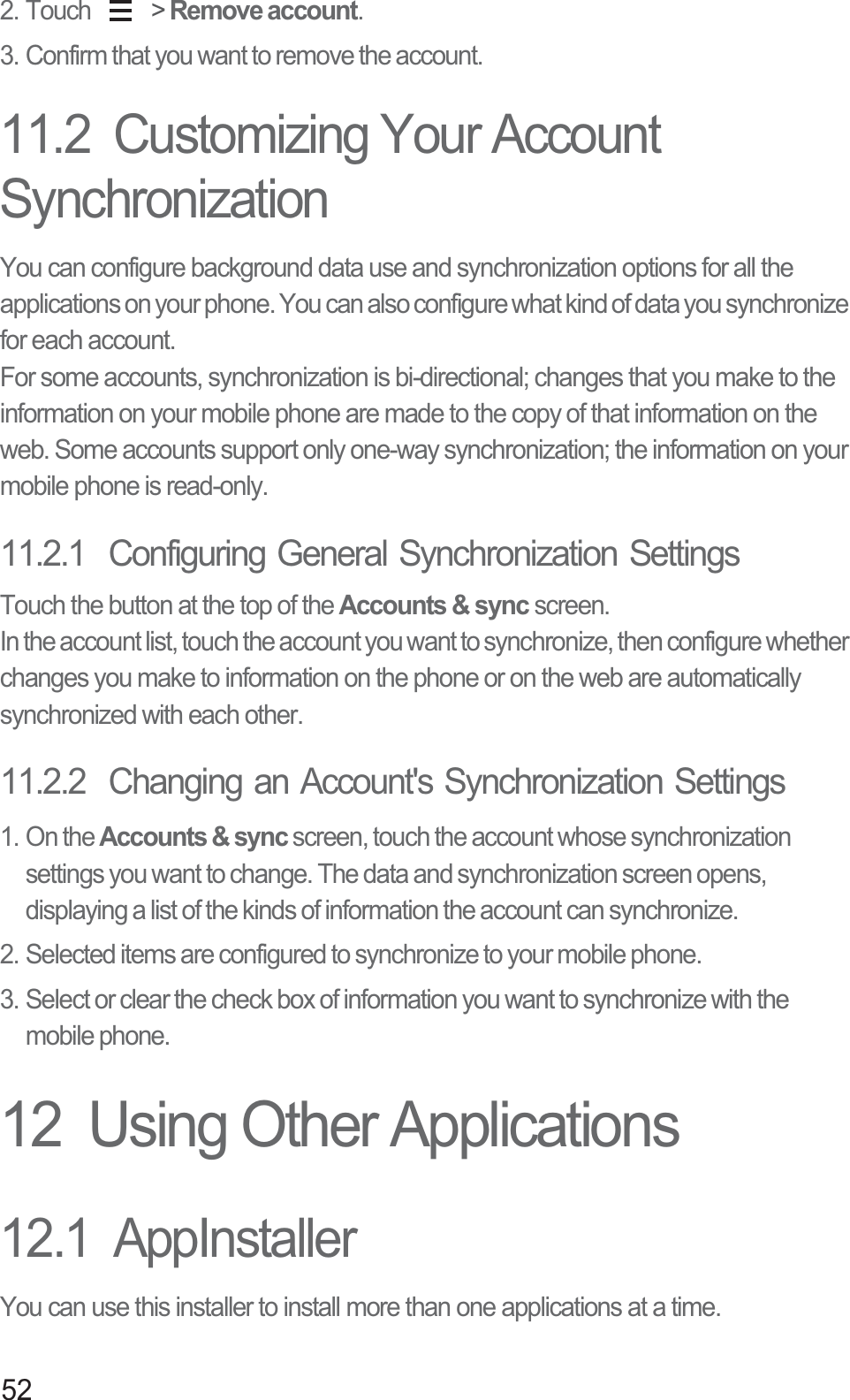 522. Touch   &gt; Remove account.3. Confirm that you want to remove the account.11.2  Customizing Your Account SynchronizationYou can configure background data use and synchronization options for all the applications on your phone. You can also configure what kind of data you synchronize for each account.For some accounts, synchronization is bi-directional; changes that you make to the information on your mobile phone are made to the copy of that information on the web. Some accounts support only one-way synchronization; the information on your mobile phone is read-only.11.2.1  Configuring General Synchronization SettingsTouch the button at the top of the Accounts &amp; sync screen. In the account list, touch the account you want to synchronize, then configure whether changes you make to information on the phone or on the web are automatically synchronized with each other.11.2.2  Changing an Account&apos;s Synchronization Settings1. On the Accounts &amp; sync screen, touch the account whose synchronization settings you want to change. The data and synchronization screen opens, displaying a list of the kinds of information the account can synchronize.2. Selected items are configured to synchronize to your mobile phone.3. Select or clear the check box of information you want to synchronize with the mobile phone.12  Using Other Applications12.1  AppInstallerYou can use this installer to install more than one applications at a time.