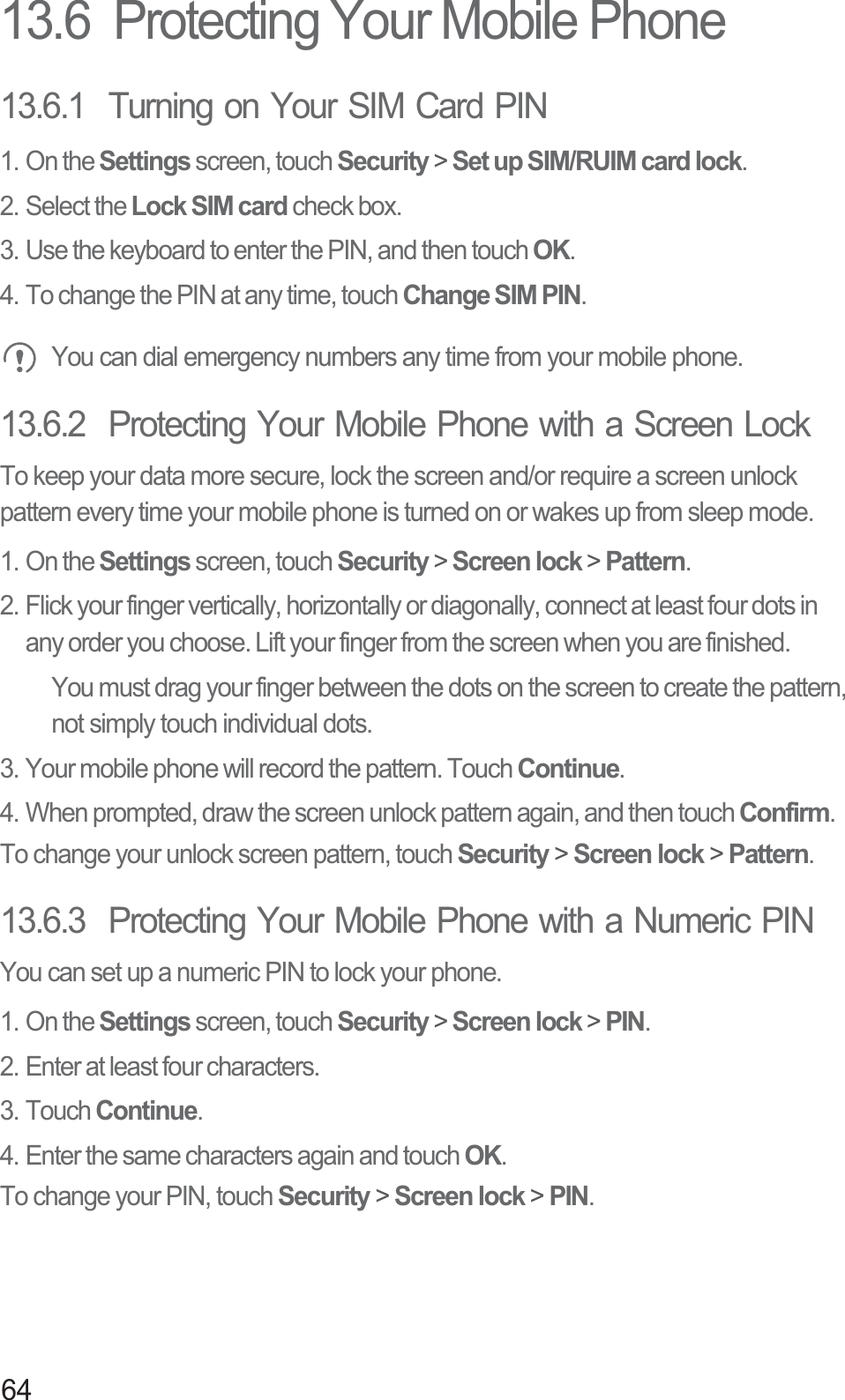 6413.6  Protecting Your Mobile Phone13.6.1  Turning on Your SIM Card PIN1. On the Settings screen, touch Security &gt; Set up SIM/RUIM card lock.2. Select the Lock SIM card check box.3. Use the keyboard to enter the PIN, and then touch OK.4. To change the PIN at any time, touch Change SIM PIN. You can dial emergency numbers any time from your mobile phone.13.6.2  Protecting Your Mobile Phone with a Screen LockTo keep your data more secure, lock the screen and/or require a screen unlock pattern every time your mobile phone is turned on or wakes up from sleep mode.1. On the Settings screen, touch Security &gt; Screen lock &gt; Pattern.2. Flick your finger vertically, horizontally or diagonally, connect at least four dots in any order you choose. Lift your finger from the screen when you are finished.You must drag your finger between the dots on the screen to create the pattern, not simply touch individual dots.3. Your mobile phone will record the pattern. Touch Continue.4. When prompted, draw the screen unlock pattern again, and then touch Confirm.To change your unlock screen pattern, touch Security &gt; Screen lock &gt; Pattern.13.6.3  Protecting Your Mobile Phone with a Numeric PINYou can set up a numeric PIN to lock your phone.1. On the Settings screen, touch Security &gt; Screen lock &gt; PIN.2. Enter at least four characters.3. Touch Continue.4. Enter the same characters again and touch OK.To change your PIN, touch Security &gt; Screen lock &gt; PIN.