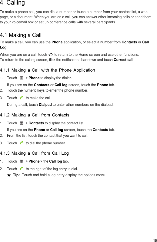 154  CallingTo make a phone call, you can dial a number or touch a number from your contact list, a web page, or a document. When you are on a call, you can answer other incoming calls or send them to your voicemail box or set up conference calls with several participants.4.1 Making a CallTo make a call, you can use the Phone application, or select a number from Contacts or Call Log.When you are on a call, touch   to return to the Home screen and use other functions. To return to the calling screen, flick the notifcations bar down and touch Currect call.4.1.1 Making a Call with the Phone Application1. Touch   &gt; Phone to display the dialer.If you are on the Contacts or Call log screen, touch the Phone tab.2.  Touch the numeric keys to enter the phone number.3. Touch   to make the call.During a call, touch Dialpad to enter other numbers on the dialpad.4.1.2 Making a Call from Contacts1. Touch   &gt; Contacts to display the contact list.If you are on the Phone or Call log screen, touch the Contacts tab.2.  From the list, touch the contact that you want to call.3. Touch   to dial the phone number.4.1.3 Making a Call from Call Log1. Touch   &gt; Phone &gt; the Call log tab.2. Touch   to the right of the log entry to dial.★  Tip:  Touch and hold a log entry display the options menu.