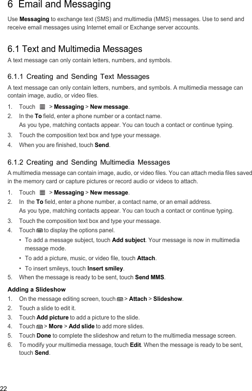 226  Email and MessagingUse Messaging to exchange text (SMS) and multimedia (MMS) messages. Use to send and receive email messages using Internet email or Exchange server accounts.6.1 Text and Multimedia MessagesA text message can only contain letters, numbers, and symbols.6.1.1 Creating and Sending Text MessagesA text message can only contain letters, numbers, and symbols. A multimedia message can contain image, audio, or video files.1. Touch   &gt; Messaging &gt; New message.2. In the To field, enter a phone number or a contact name.As you type, matching contacts appear. You can touch a contact or continue typing.3.  Touch the composition text box and type your message.4.  When you are finished, touch Send.6.1.2 Creating and Sending Multimedia MessagesA multimedia message can contain image, audio, or video files. You can attach media files saved in the memory card or capture pictures or record audio or videos to attach.1. Touch   &gt; Messaging &gt; New message.2. In  the To field, enter a phone number, a contact name, or an email address.As you type, matching contacts appear. You can touch a contact or continue typing.3.  Touch the composition text box and type your message.4. Touch  to display the options panel. •  To add a message subject, touch Add subject. Your message is now in multimedia message mode.•  To add a picture, music, or video file, touch Attach.•  To insert smileys, touch Insert smiley.5.  When the message is ready to be sent, touch Send MMS.Adding a Slideshow1.  On the message editing screen, touch   &gt; Attach &gt; Slideshow.2.  Touch a slide to edit it.3. Touch Add picture to add a picture to the slide.4. Touch  &gt; More &gt; Add slide to add more slides.5. Touch Done to complete the slideshow and return to the multimedia message screen.6.  To modify your multimedia message, touch Edit. When the message is ready to be sent, touch Send.