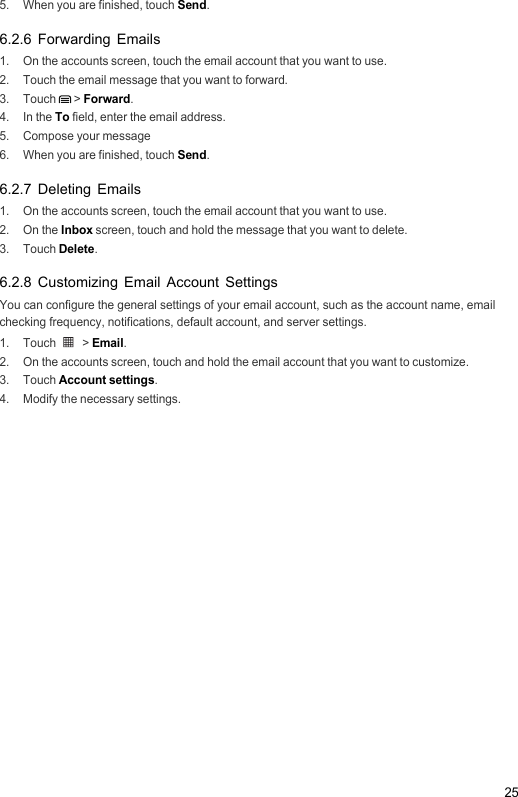 255.  When you are finished, touch Send.6.2.6 Forwarding Emails1.  On the accounts screen, touch the email account that you want to use.2.  Touch the email message that you want to forward.3. Touch  &gt; Forward.4. In the To field, enter the email address.5. Compose your message6.  When you are finished, touch Send.6.2.7 Deleting Emails1.  On the accounts screen, touch the email account that you want to use.2. On the Inbox screen, touch and hold the message that you want to delete.3. Touch Delete.6.2.8 Customizing Email Account SettingsYou can configure the general settings of your email account, such as the account name, email checking frequency, notifications, default account, and server settings.1. Touch   &gt; Email.2.  On the accounts screen, touch and hold the email account that you want to customize.3. Touch Account settings.4.  Modify the necessary settings.