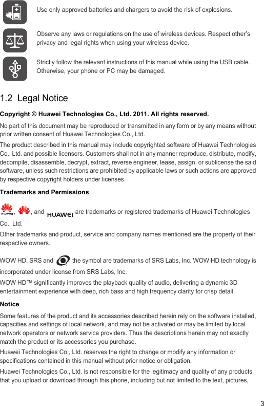 31.2  Legal NoticeCopyright © Huawei Technologies Co., Ltd. 2011. All rights reserved.No part of this document may be reproduced or transmitted in any form or by any means without prior written consent of Huawei Technologies Co., Ltd.The product described in this manual may include copyrighted software of Huawei Technologies Co., Ltd. and possible licensors. Customers shall not in any manner reproduce, distribute, modify, decompile, disassemble, decrypt, extract, reverse engineer, lease, assign, or sublicense the said software, unless such restrictions are prohibited by applicable laws or such actions are approved by respective copyright holders under licenses.Trademarks and Permissions,  , and   are trademarks or registered trademarks of Huawei Technologies Co., Ltd.Other trademarks and product, service and company names mentioned are the property of their respective owners.WOW HD, SRS and   the symbol are trademarks of SRS Labs, Inc. WOW HD technology is incorporated under license from SRS Labs, Inc.WOW HD™ significantly improves the playback quality of audio, delivering a dynamic 3D entertainment experience with deep, rich bass and high frequency clarity for crisp detail.NoticeSome features of the product and its accessories described herein rely on the software installed, capacities and settings of local network, and may not be activated or may be limited by local network operators or network service providers. Thus the descriptions herein may not exactly match the product or its accessories you purchase.Huawei Technologies Co., Ltd. reserves the right to change or modify any information or specifications contained in this manual without prior notice or obligation.Huawei Technologies Co., Ltd. is not responsible for the legitimacy and quality of any products that you upload or download through this phone, including but not limited to the text, pictures, Use only approved batteries and chargers to avoid the risk of explosions.Observe any laws or regulations on the use of wireless devices. Respect other’s privacy and legal rights when using your wireless device.Strictly follow the relevant instructions of this manual while using the USB cable. Otherwise, your phone or PC may be damaged.