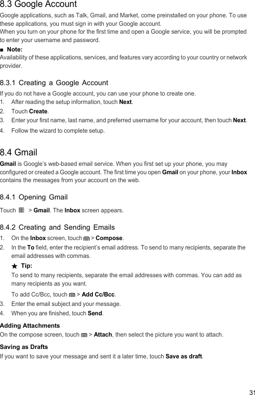 318.3 Google AccountGoogle applications, such as Talk, Gmail, and Market, come preinstalled on your phone. To use these applications, you must sign in with your Google account. When you turn on your phone for the first time and open a Google service, you will be prompted to enter your username and password.■  Note:  Availability of these applications, services, and features vary according to your country or network provider.8.3.1 Creating a Google AccountIf you do not have a Google account, you can use your phone to create one.1.  After reading the setup information, touch Next.2. Touch Create.3.  Enter your first name, last name, and preferred username for your account, then touch Next.4.  Follow the wizard to complete setup.8.4 GmailGmail is Google’s web-based email service. When you first set up your phone, you may configured or created a Google account. The first time you open Gmail on your phone, your Inbox contains the messages from your account on the web.8.4.1 Opening GmailTouch  &gt; Gmail. The Inbox screen appears.8.4.2 Creating and Sending Emails1. On the Inbox screen, touch   &gt; Compose.2. In the To field, enter the recipient’s email address. To send to many recipients, separate the email addresses with commas.★  Tip:  To send to many recipients, separate the email addresses with commas. You can add as many recipients as you want.To add Cc/Bcc, touch   &gt; Add Cc/Bcc.3.  Enter the email subject and your message.4.  When you are finished, touch Send.Adding AttachmentsOn the compose screen, touch   &gt; Attach, then select the picture you want to attach.Saving as DraftsIf you want to save your message and sent it a later time, touch Save as draft.