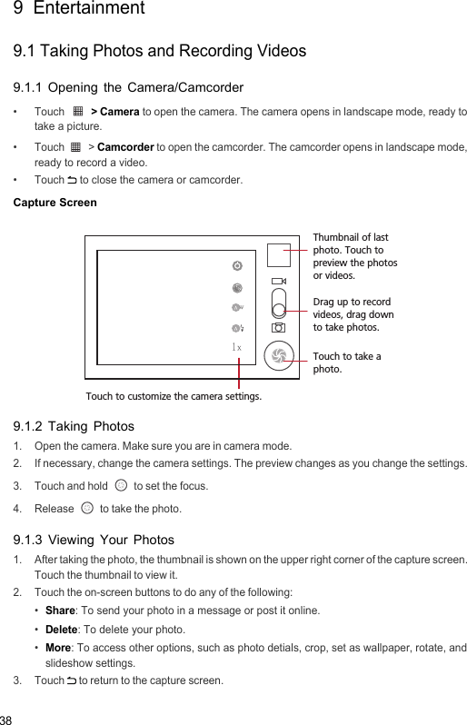 389  Entertainment9.1 Taking Photos and Recording Videos9.1.1 Opening the Camera/Camcorder•  Touch  &gt; Camera to open the camera. The camera opens in landscape mode, ready to take a picture.• Touch   &gt; Camcorder to open the camcorder. The camcorder opens in landscape mode, ready to record a video.• Touch  to close the camera or camcorder.Capture Screen9.1.2 Taking Photos1.  Open the camera. Make sure you are in camera mode.2.  If necessary, change the camera settings. The preview changes as you change the settings.3. Touch and hold   to set the focus.4. Release   to take the photo.9.1.3 Viewing Your Photos1.  After taking the photo, the thumbnail is shown on the upper right corner of the capture screen. Touch the thumbnail to view it. 2.  Touch the on-screen buttons to do any of the following:• Share: To send your photo in a message or post it online.• Delete: To delete your photo.• More: To access other options, such as photo detials, crop, set as wallpaper, rotate, and slideshow settings.3. Touch  to return to the capture screen.35Touch to customize the camera settings.Thumbnail of last photo. Touch to preview the photos or videos.Drag up to record videos, drag down to take photos.Touch to take a photo.