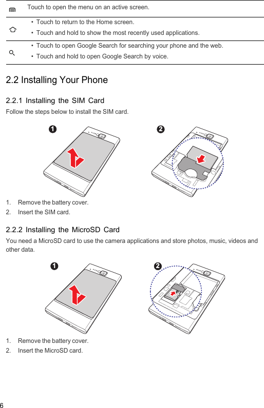 62.2 Installing Your Phone2.2.1 Installing the SIM CardFollow the steps below to install the SIM card.1.  Remove the battery cover.2.  Insert the SIM card.2.2.2 Installing the MicroSD CardYou need a MicroSD card to use the camera applications and store photos, music, videos and other data.1.  Remove the battery cover.2.  Insert the MicroSD card.Touch to open the menu on an active screen.• Touch to return to the Home screen.• Touch and hold to show the most recently used applications.• Touch to open Google Search for searching your phone and the web.• Touch and hold to open Google Search by voice.1221