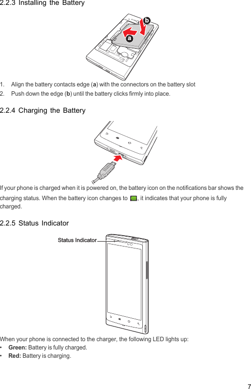 72.2.3 Installing the Battery1.  Align the battery contacts edge (a) with the connectors on the battery slot2.  Push down the edge (b) until the battery clicks firmly into place.2.2.4 Charging the BatteryIf your phone is charged when it is powered on, the battery icon on the notifications bar shows the charging status. When the battery icon changes to  , it indicates that your phone is fully charged.2.2.5 Status IndicatorWhen your phone is connected to the charger, the following LED lights up:•  Green: Battery is fully charged.•  Red: Battery is charging.abStatus Indicator