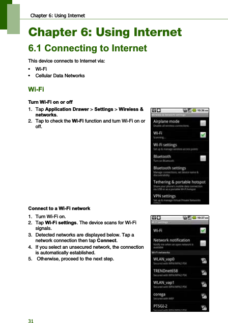 Chapter 6: Using Internet31Chapter 6: Using Internet&amp;RQQHFWLQJWR,QWHUQHWThis device connects to Internet via:•Wi-Fi• Cellular Data Networks:L)L7XUQ:L)LRQRURII1. Tap $SSOLFDWLRQ&apos;UDZHU &gt; 6HWWLQJV &gt; :LUHOHVVQHWZRUNV.2. Tap to check the :L)L function and turn Wi-Fion or off.&amp;RQQHFWWRD:L)LQHWZRUN1. Turn Wi-Fi on.2. Tap :L)LVHWWLQJV. The device scans for Wi-Fi signals.3. Detected networks are displayed below. Tap a network connection then tap &amp;RQQHFW.4. If you select an unsecured network, the connection is automatically established.5.  Otherwise, proceed to the next step.