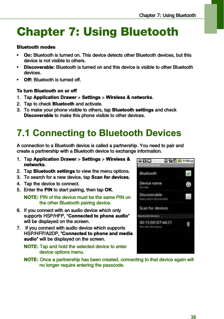 Chapter 7: Using Bluetooth38Chapter 7: Using Bluetooth%OXHWRRWKPRGHV•2Q Bluetooth is turned on. This device detects other Bluetooth devices, but this device is not visible to others.•&apos;LVFRYHUDEOH Bluetooth is turned on and this device is visible to other Bluetooth devices.•2II Bluetooth is turned off.7RWXUQ%OXHWRRWKRQRURII1. Tap $SSOLFDWLRQ&apos;UDZHU &gt;6HWWLQJV&gt;:LUHOHVVQHWZRUNV.2. Tap to check %OXHWRRWK and activate.3. To make your phone visible to others, tap %OXHWRRWKVHWWLQJV and check &apos;LVFRYHUDEOH to make this phone visible to other devices.&amp;RQQHFWLQJWR%OXHWRRWK&apos;HYLFHVA connection to a Bluetooth device is called a partnership. You need to pair and create a partnership with a Bluetooth device to exchange information.1. Tap $SSOLFDWLRQ&apos;UDZHU &gt; 6HWWLQJV &gt; :LUHOHVVQHWZRUNV.2. Tap %OXHWRRWKVHWWLQJV to view the menu options. 3. To search for a new device, tap 6FDQIRUGHYLFHV.4. Tap the device to connect.5. Enter the 3,1 to start pairing, then tap 2..127( PIN of the device must be the same PIN on the other Bluetooth pairing device.6. If you connect with an audio device which only supports HSP/HFP, &quot;&amp;RQQHFWHGWRSKRQHDXGLR&quot;will be displayed on the screen.7.  If you connect with audio device which supports HSP/HFP/A2DP, &quot;&amp;RQQHFWHGWRSKRQHDQGPHGLDDXGLR&quot; will be displayed on the screen.127( Tap and hold the selected device to enter device options menu.127( Once a partnership has been created, connecting to that device again will no longer require entering the passcode.