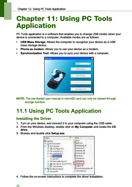 Chapter 11: Using PC Tools Application73Chapter 11: Using PC Tools ApplicationPC Tools application is a software that enables you to change USB modes when your device is connected to a computer. Available modes are as follows:•86%0DVV6WRUDJH: Allows the computer to recognize your device as a USB mass storage device.•3KRQHDVPRGHP: Allows you to use your device as a modem.•6\QFKURQL]DWLRQ7RRO: Allows you to sync your device with a computer.127(The pre-loaded user manual in microSD card can only be viewed through storage function.8VLQJ3&amp;7RROV$SSOLFDWLRQ,QVWDOOLQJWKH&apos;ULYHU1. Turn on your device, and connect it to your computer using the USB cable.2. From the Windows desktop, double click on 0\&amp;RPSXWHUand locate the &amp;&apos;GULYH.3. Browse and double click 6HWXSH[H.4. Follow the on-screen instructions to complete the driver installation.