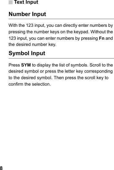 Text Input8Number InputWith the 123 input, you can directly enter numbers by pressing the number keys on the keypad. Without the 123 input, you can enter numbers by pressing Fn and the desired number key. Symbol Input Press SYM to display the list of symbols. Scroll to the desired symbol or press the letter key corresponding to the desired symbol. Then press the scroll key to confirm the selection. 