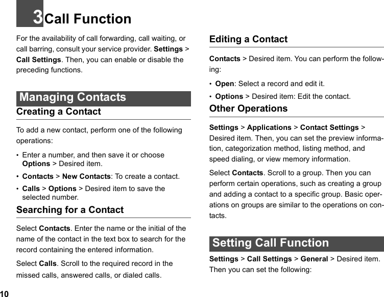 103Call FunctionFor the availability of call forwarding, call waiting, or call barring, consult your service provider. Settings &gt; Call Settings. Then, you can enable or disable the preceding functions.  Managing Contacts Creating a ContactTo add a new contact, perform one of the following operations:•Enter a number, and then save it or choose Options &gt; Desired item.•Contacts &gt; New Contacts: To create a contact.•Calls &gt; Options &gt; Desired item to save the selected number. Searching for a ContactSelect Contacts. Enter the name or the initial of the name of the contact in the text box to search for the record containing the entered information.Select Calls. Scroll to the required record in the missed calls, answered calls, or dialed calls.Editing a ContactContacts &gt; Desired item. You can perform the follow-ing:•Open: Select a record and edit it.•Options &gt; Desired item: Edit the contact.Other OperationsSettings &gt; Applications &gt; Contact Settings &gt; Desired item. Then, you can set the preview informa-tion, categorization method, listing method, and speed dialing, or view memory information.Select Contacts. Scroll to a group. Then you can perform certain operations, such as creating a group and adding a contact to a specific group. Basic oper-ations on groups are similar to the operations on con-tacts.  Setting Call FunctionSettings &gt; Call Settings &gt; General &gt; Desired item. Then you can set the following: