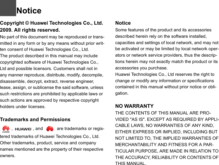 NoticeCopyright © Huawei Technologies Co., Ltd. 2009. All rights reserved.No part of this document may be reproduced or trans-mitted in any form or by any means without prior writ-ten consent of Huawei Technologies Co., Ltd.The product described in this manual may include copyrighted software of Huawei Technologies Co., Ltd and possible licensors. Customers shall not in any manner reproduce, distribute, modify, decompile, disassemble, decrypt, extract, reverse engineer, lease, assign, or sublicense the said software, unless such restrictions are prohibited by applicable laws or such actions are approved by respective copyright holders under licenses.1Trademarks and Permissions  ,  , and   are trademarks or regis-tered trademarks of Huawei Technologies Co., Ltd.  Other trademarks, product, service and company names mentioned are the property of their respective owners.NoticeSome features of the product and its accessories described herein rely on the software installed, capacities and settings of local network, and may not be activated or may be limited by local network oper-ators or network service providers, thus the descrip-tions herein may not exactly match the product or its accessories you purchase.Huawei Technologies Co., Ltd reserves the right to change or modify any information or specifications contained in this manual without prior notice or obli-gation.NO WARRANTYTHE CONTENTS OF THIS MANUAL ARE PRO-VIDED &quot;AS IS&quot;. EXCEPT AS REQUIRED BY APPLI-CABLE LAWS, NO WARRANTIES OF ANY KIND, EITHER EXPRESS OR IMPLIED, INCLUDING BUT NOT LIMITED TO, THE IMPLIED WARRANTIES OF MERCHANTABILITY AND FITNESS FOR A PAR-TICULAR PURPOSE, ARE MADE IN RELATION TO THE ACCURACY, RELIABILITY OR CONTENTS OF THIS MANUAL.