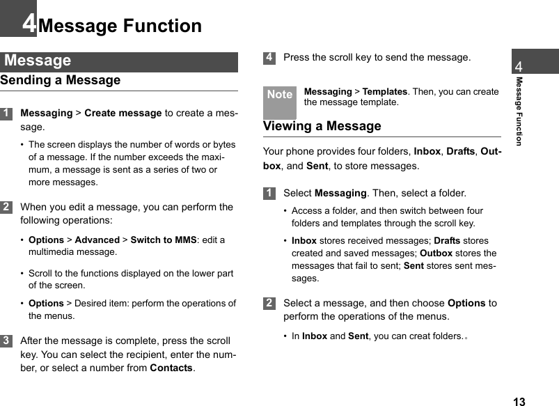 134Message Function4Message Function MessageSending a Message 1Messaging &gt; Create message to create a mes-sage.• The screen displays the number of words or bytes of a message. If the number exceeds the maxi-mum, a message is sent as a series of two or more messages. 2When you edit a message, you can perform the following operations:•Options &gt; Advanced &gt; Switch to MMS: edit a multimedia message.• Scroll to the functions displayed on the lower part of the screen.•Options &gt; Desired item: perform the operations of the menus. 3After the message is complete, press the scroll key. You can select the recipient, enter the num-ber, or select a number from Contacts.  4Press the scroll key to send the message. Note Messaging &gt; Te mplates. Then, you can create the message template.Viewing a MessageYour phone provides four folders, Inbox, Drafts, Out-box, and Sent, to store messages. 1Select Messaging. Then, select a folder.• Access a folder, and then switch between four folders and templates through the scroll key.•Inbox stores received messages; Drafts stores created and saved messages; Outbox stores the messages that fail to sent; Sent stores sent mes-sages. 2Select a message, and then choose Options to perform the operations of the menus.•In Inbox and Sent, you can creat folders.。