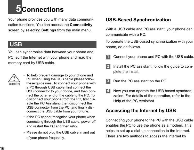 165ConnectionsYour  phone provides you with many data communi-cation functions. You can access the Connectivity screen by selecting Settings from the main menu.  USBYou can synchronise data between your phone and PC, surf the Internet with your phone and read the memory card by USB cable.!Warning • To help prevent damage to your phone and PC when using the USB cable please follow these guidelines. To connect your phone with a PC through USB cable, first connect the USB connector to your phone, and then con-nect the other end of the cable to the PC. To disconnect your phone from the PC, first dis-able the PC Assistant, then disconnect the USB connector from the PC, and finally dis-connect the USB cable from your phone.• If the PC cannot recognise your phone when connecting through the USB cable, power off and restart the PC and then retry.•Please do not plug the USB cable in and out of your phone frequently.USB-Based SynchronizationWith a USB cable and PC assistant, your phone can communicate with a PC.To operate the USB-based synchronization with your phone, do as follows.  1Connect your phone and PC with the USB cable. 2Install the PC assistant, follow the guide to com-plete the install. 3Run the PC assistant on the PC. 4Now you can operate the USB based synchroni-zation. For details of the operation, refer to the Help of the PC Assistant.Accessing the Internet by USBConnecting your phone to the PC with the USB cable enables the PC to use the phone as a modem. This helps to set up a dial-up connection to the Internet. There are two methods to access the internet by 