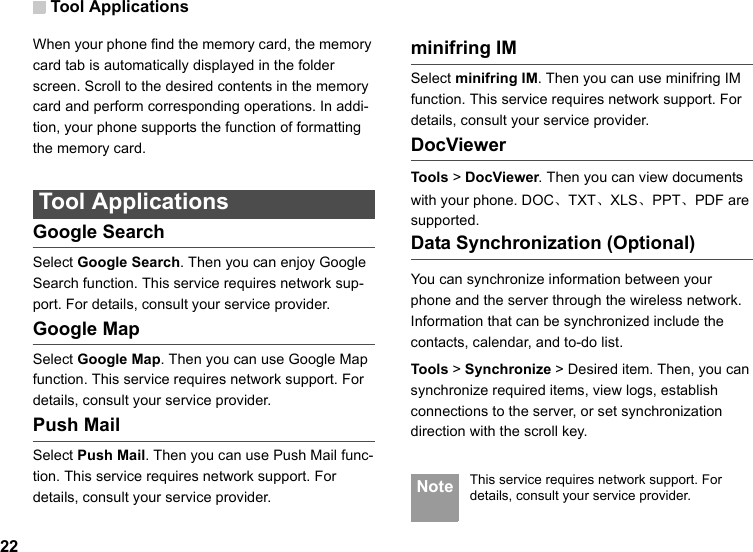 Tool Applications22When your phone find the memory card, the memory card tab is automatically displayed in the folder screen. Scroll to the desired contents in the memory card and perform corresponding operations. In addi-tion, your phone supports the function of formatting the memory card. Tool ApplicationsGoogle SearchSelect Google Search. Then you can enjoy Google Search function. This service requires network sup-port. For details, consult your service provider.Google MapSelect Google Map. Then you can use Google Map function. This service requires network support. For details, consult your service provider.Push MailSelect Push Mail. Then you can use Push Mail func-tion. This service requires network support. For details, consult your service provider.minifring IMSelect minifring IM. Then you can use minifring IM function. This service requires network support. For details, consult your service provider.DocViewerTools &gt; DocViewer. Then you can view documents with your phone. DOC、TXT、XLS、PPT、PDF are supported.Data Synchronization (Optional)You can synchronize information between your phone and the server through the wireless network. Information that can be synchronized include the contacts, calendar, and to-do list.Tools &gt; Synchronize &gt; Desired item. Then, you can synchronize required items, view logs, establish connections to the server, or set synchronization direction with the scroll key. Note This service requires network support. For details, consult your service provider.