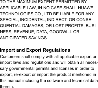 TO THE MAXIMUM EXTENT PERMITTED BY APPLICABLE LAW, IN NO CASE SHALL HUAWEI TECHNOLOGIES CO., LTD BE LIABLE FOR ANY SPECIAL, INCIDENTAL, INDIRECT, OR CONSE-QUENTIAL DAMAGES, OR LOST PROFITS, BUSI-NESS, REVENUE, DATA, GOODWILL OR ANTICIPATED SAVINGS.Import and Export RegulationsCustomers shall comply with all applicable export or import laws and regulations and will obtain all neces-sary governmental permits and licenses in order to export, re-export or import the product mentioned in this manual including the software and technical data therein.