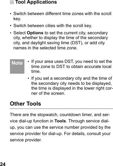 Tool Applications24•Switch between different time zones with the scroll key.• Switch between cities with the scroll key.•Select Options to set the current city, secondary city, whether to display the time of the secondary city, and daylight saving time (DST), or add city names in the selected time zone. Note •If your area uses DST, you need to set the time zone to DST to obtain accurate local time.•If you set a secondary city and the time of the secondary city needs to be displayed, the time is displayed in the lower right cor-ner of the screen.Other ToolsThere are the stopwatch, countdown timer, and ser-vice dial-up function in Tools. Through service dial-up, you can use the service number provided by the service provider for dial-up. For details, consult your service provider.