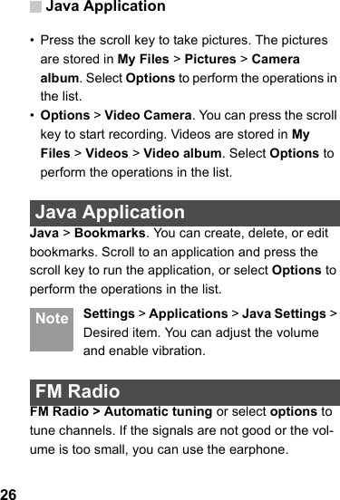 Java Application26• Press the scroll key to take pictures. The pictures are stored in My Files &gt; Pictures &gt; Camera album. Select Options to perform the operations in the list.•Options &gt; Video Camera. You can press the scroll key to start recording. Videos are stored in My Files &gt; Videos &gt; Video album. Select Options to perform the operations in the list. Java ApplicationJava &gt; Bookmarks. You can create, delete, or edit bookmarks. Scroll to an application and press the scroll key to run the application, or select Options to perform the operations in the list.  Note Settings &gt; Applications &gt; Java Settings &gt; Desired item. You can adjust the volume and enable vibration. FM RadioFM Radio &gt; Automatic tuning or select options to tune channels. If the signals are not good or the vol-ume is too small, you can use the earphone. 