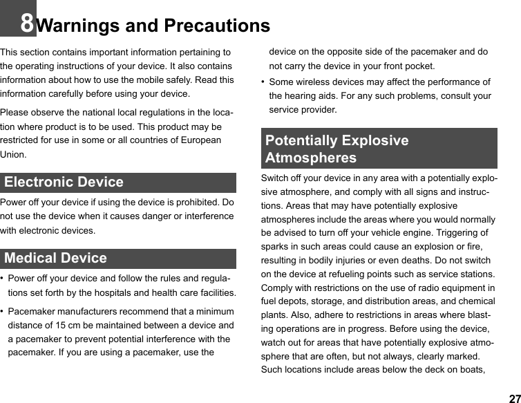 278Warnings and PrecautionsThis section contains important information pertaining to the operating instructions of your device. It also contains information about how to use the mobile safely. Read this information carefully before using your device.Please observe the national local regulations in the loca-tion where product is to be used. This product may be restricted for use in some or all countries of European Union. Electronic DevicePower off your device if using the device is prohibited. Do not use the device when it causes danger or interference with electronic devices. Medical Device•Power off your device and follow the rules and regula-tions set forth by the hospitals and health care facilities.•Pacemaker manufacturers recommend that a minimum distance of 15 cm be maintained between a device and a pacemaker to prevent potential interference with the pacemaker. If you are using a pacemaker, use the device on the opposite side of the pacemaker and do not carry the device in your front pocket.•Some wireless devices may affect the performance of the hearing aids. For any such problems, consult your service provider. Potentially Explosive AtmospheresSwitch off your device in any area with a potentially explo-sive atmosphere, and comply with all signs and instruc-tions. Areas that may have potentially explosive atmospheres include the areas where you would normally be advised to turn off your vehicle engine. Triggering of sparks in such areas could cause an explosion or fire, resulting in bodily injuries or even deaths. Do not switch on the device at refueling points such as service stations. Comply with restrictions on the use of radio equipment in fuel depots, storage, and distribution areas, and chemical plants. Also, adhere to restrictions in areas where blast-ing operations are in progress. Before using the device, watch out for areas that have potentially explosive atmo-sphere that are often, but not always, clearly marked. Such locations include areas below the deck on boats, 