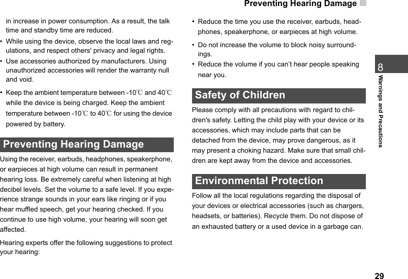 Preventing Hearing Damage  298Warnings and Precautionsin increase in power consumption. As a result, the talk time and standby time are reduced.• While using the device, observe the local laws and reg-ulations, and respect others&apos; privacy and legal rights.• Use accessories authorized by manufacturers. Using unauthorized accessories will render the warranty null and void.•Keep the ambient temperature between -10℃ and 40℃ while the device is being charged. Keep the ambient temperature between -10℃ to 40℃ for using the device powered by battery. Preventing Hearing DamageUsing the receiver, earbuds, headphones, speakerphone, or earpieces at high volume can result in permanent hearing loss. Be extremely careful when listening at high decibel levels. Set the volume to a safe level. If you expe-rience strange sounds in your ears like ringing or if you hear muffled speech, get your hearing checked. If you continue to use high volume, your hearing will soon get affected.Hearing experts offer the following suggestions to protect your hearing:•Reduce the time you use the receiver, earbuds, head-phones, speakerphone, or earpieces at high volume.• Do not increase the volume to block noisy surround-ings.•Reduce the volume if you can’t hear people speaking near you. Safety of ChildrenPlease comply with all precautions with regard to chil-dren&apos;s safety. Letting the child play with your device or its accessories, which may include parts that can be detached from the device, may prove dangerous, as it may present a choking hazard. Make sure that small chil-dren are kept away from the device and accessories. Environmental ProtectionFollow all the local regulations regarding the disposal of your devices or electrical accessories (such as chargers, headsets, or batteries). Recycle them. Do not dispose of an exhausted battery or a used device in a garbage can.