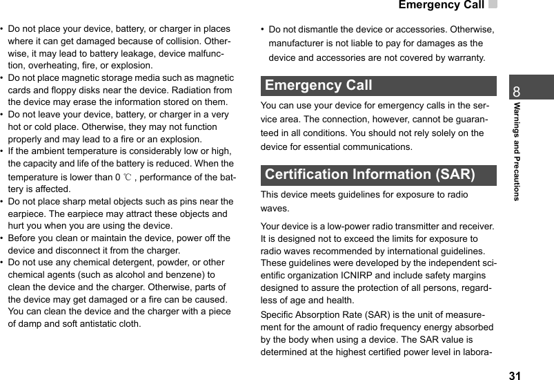 Emergency Call 318Warnings and Precautions• Do not place your device, battery, or charger in places where it can get damaged because of collision. Other-wise, it may lead to battery leakage, device malfunc-tion, overheating, fire, or explosion.• Do not place magnetic storage media such as magnetic cards and floppy disks near the device. Radiation from the device may erase the information stored on them.• Do not leave your device, battery, or charger in a very hot or cold place. Otherwise, they may not function properly and may lead to a fire or an explosion.• If the ambient temperature is considerably low or high, the capacity and life of the battery is reduced. When the temperature is lower than 0 ℃, performance of the bat-tery is affected.• Do not place sharp metal objects such as pins near the earpiece. The earpiece may attract these objects and hurt you when you are using the device.• Before you clean or maintain the device, power off the device and disconnect it from the charger.• Do not use any chemical detergent, powder, or other chemical agents (such as alcohol and benzene) to clean the device and the charger. Otherwise, parts of the device may get damaged or a fire can be caused. You can clean the device and the charger with a piece of damp and soft antistatic cloth.•Do not dismantle the device or accessories. Otherwise, manufacturer is not liable to pay for damages as the device and accessories are not covered by warranty. Emergency CallYou can use your device for emergency calls in the ser-vice area. The connection, however, cannot be guaran-teed in all conditions. You should not rely solely on the device for essential communications. Certification Information (SAR)This device meets guidelines for exposure to radio waves.Your device is a low-power radio transmitter and receiver. It is designed not to exceed the limits for exposure to radio waves recommended by international guidelines. These guidelines were developed by the independent sci-entific organization ICNIRP and include safety margins designed to assure the protection of all persons, regard-less of age and health. Specific Absorption Rate (SAR) is the unit of measure-ment for the amount of radio frequency energy absorbed by the body when using a device. The SAR value is determined at the highest certified power level in labora-