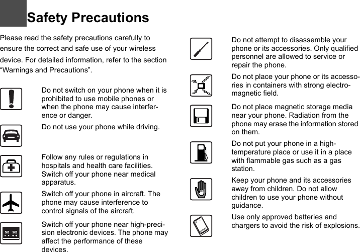 Safety PrecautionsPlease read the safety precautions carefully to ensure the correct and safe use of your wireless device. For detailed information, refer to the section “Warnings and Precautions”.2Do not switch on your phone when it is prohibited to use mobile phones or when the phone may cause interfer-ence or danger.Do not use your phone while driving.Follow any rules or regulations in hospitals and health care facilities. Switch off your phone near medical apparatus.Switch off your phone in aircraft. The phone may cause interference to control signals of the aircraft.Switch off your phone near high-preci-sion electronic devices. The phone may affect the performance of these devices.Do not attempt to disassemble your phone or its accessories. Only qualified personnel are allowed to service or repair the phone.Do not place your phone or its accesso-ries in containers with strong electro-magnetic field.Do not place magnetic storage media near your phone. Radiation from the phone may erase the information stored on them.Do not put your phone in a high-temperature place or use it in a place with flammable gas such as a gas station.Keep your phone and its accessories away from children. Do not allow children to use your phone without guidance.Use only approved batteries and chargers to avoid the risk of explosions.