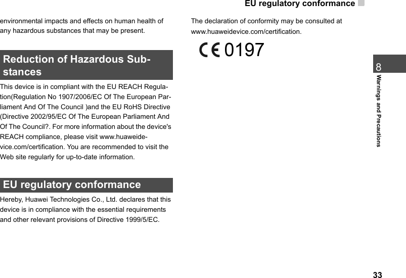 EU regulatory conformance  338Warnings and Precautionsenvironmental impacts and effects on human health of any hazardous substances that may be present. Reduction of Hazardous Sub-stancesThis device is in compliant with the EU REACH Regula-tion(Regulation No 1907/2006/EC Of The European Par-liament And Of The Council )and the EU RoHS Directive (Directive 2002/95/EC Of The European Parliament And Of The Council?. For more information about the device&apos;s REACH compliance, please visit www.huaweide-vice.com/certification. You are recommended to visit the Web site regularly for up-to-date information.  EU regulatory conformanceHereby, Huawei Technologies Co., Ltd. declares that this device is in compliance with the essential requirements and other relevant provisions of Directive 1999/5/EC.The declaration of conformity may be consulted at www.huaweidevice.com/certification.