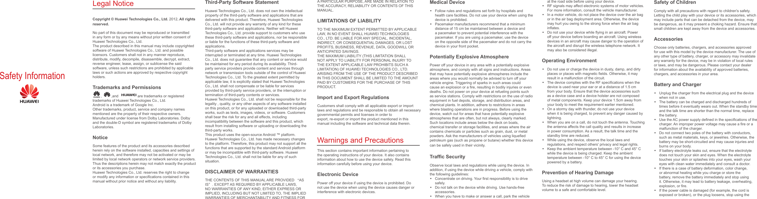 Safety InformationLegal NoticeCopyright © Huawei Technologies Co., Ltd. 2012. All rights reserved.No part of this document may be reproduced or transmitted in any form or by any means without prior written consent of Huawei Technologies Co., Ltd.The product described in this manual may include copyrighted software of Huawei Technologies Co., Ltd. and possible licensors. Customers shall not in any manner reproduce, distribute, modify, decompile, disassemble, decrypt, extract, reverse engineer, lease, assign, or sublicense the said software, unless such restrictions are prohibited by applicable laws or such actions are approved by respective copyright holders.Trademarks and Permissions,  ,and   are trademarks or registered trademarks of Huawei Technologies Co., Ltd.Android is a trademark of Google Inc.Other trademarks, product, service and company names mentioned are the property of their respective owners.Manufactured under license from Dolby Laboratories. Dolby and the double-D symbol are registered trademarks of Dolby Laboratories.NoticeSome features of the product and its accessories described herein rely on the software installed, capacities and settings of local network, and therefore may not be activated or may be limited by local network operators or network service providers.Thus the descriptions herein may not match exactly the product or its accessories you purchase.Huawei Technologies Co., Ltd. reserves the right to change or modify any information or speciﬁcations contained in this manual without prior notice and without any liability.Third-Party Software StatementHuawei Technologies Co., Ltd. does not own the intellectual property of the third-party software and applications that are delivered with this product. Therefore, Huawei Technologies Co., Ltd. will not provide any warranty of any kind for these third-party software and applications. Neither will Huawei Technologies Co., Ltd. provide support to customers who use these third-party software and applications, nor be responsibleor liable for the functions of these third-party software and applications.Third-party software and applications services may be interrupted or terminated at any time. Huawei Technologies Co., Ltd. does not guarantee that any content or service would be maintained for any period during its availability. Third-party service providers provide content and services through network or transmission tools outside of the control of Huawei Technologies Co., Ltd. To the greatest extent permitted byapplicable law, it is explicitly stated that Huawei Technologies Co., Ltd. shall not compensate or be liable for services provided by third-party service providers, or the interruption or termination of third-party contents or services.Huawei Technologies Co., Ltd. shall not be responsible for the legality , quality, or any other aspects of any software installed on this product, or for any uploaded or downloaded third-party works, such as texts, images, videos, or software. Customersshall bear the risk for any and all effects, including incompatibility between the software and this product, which result from installing software or uploading or downloading the third-party works.This product uses the open-source Android ™ platform. Huawei Technologies Co., Ltd. has made necessary changes to the platform. Therefore, this product may not support all the functions that are supported by the standard Android platform or may be incompatible with third-party software. Huawei Technologies Co., Ltd. shall not be liable for any of such situation.DISCLAIMER OF WARRANTIESTHE CONTENTS OF THIS MANUAL ARE PROVIDED “AS IS”. EXCEPT AS REQUIRED BY APPLICABLE LAWS, NO WARRANTIES OF ANY KIND, EITHER EXPRESS OR IMPLIED, INCLUDING BUT NOT LIMITED TO, THE IMPLIEDWARRANTIES OF MERCHANTABILITY AND FITNESS FOR A PARTICULAR PURPOSE, ARE MADE IN RELATION TO THE ACCURACY, RELIABILITY OR CONTENTS OF THIS MANUAL.LIMITATIONS OF LIABILITYTO THE MAXIMUM EXTENT PERMITTED BY APPLICABLE LAW, IN NO EVENT SHALL HUAWEI TECHNOLOGIES CO., LTD. BE LIABLE FOR ANY SPECIAL, INCIDENTAL, INDIRECT, OR CONSEQUENTIAL DAMAGES, OR LOSTPROFITS, BUSINESS, REVENUE, DATA, GOODWILL OR ANTICIPATED SAVINGS.THE MAXIMUM LIABILITY (THIS LIMITATION SHALL NOT APPLY TO LIABILITY FOR PERSONAL INJURY TO THE EXTENT APPLICABLE LAW PROHIBITS SUCH A LIMITATION) OF HUAWEI TECHNOLOGIES CO., LTD. ARISING FROM THE USE OF THE PRODUCT DESCRIBED IN THIS DOCUMENT SHALL BE LIMITED TO THE AMOUNT PAID BY CUSTOMERS FOR THE PURCHASE OF THIS PRODUCT.Import and Export RegulationsCustomers shall comply with all applicable export or import laws and regulations and be responsible to obtain all necessary governmental permits and licenses in order toexport, re-export or import the product mentioned in this manual including the software and technical data therein.Warnings and PrecautionsThis section contains important information pertaining to the operating instructions of your device. It also contains information about how to use the device safely. Read thisinformation carefully before using your device.Electronic DevicePower off your device if using the device is prohibited. Do not use the device when using the device causes danger or interference with electronic devices.Medical Device• Follow rules and regulations set forth by hospitals and health care facilities. Do not use your device when using the device is prohibited.• Pacemaker manufacturers recommend that a minimum distance of 15 cm be maintained between a device and a pacemaker to prevent potential interference with the pacemaker. If you are using a pacemaker, use the device on the opposite side of the pacemaker and do not carry the device in your front pocket.Potentially Explosive AtmospherePower off your device in any area with a potentially explosive atmosphere, and comply with all signs and instructions. Areas that may have potentially explosive atmospheres include the areas where you would normally be advised to turn off yourvehicle engine. Triggering of sparks in such areas could cause an explosion or a ﬁre, resulting in bodily injuries or even deaths. Do not power on your device at refueling points such as service stations. Comply with restrictions on the use of radio equipment in fuel depots, storage, and distribution areas, and chemical plants. In addition, adhere to restrictions in areas where blasting operations are in progress. Before using thedevice, watch out for areas that have potentially explosive atmospheres that are often, but not always, clearly marked. Such locations include areas below the deck on boats, chemical transfer or storage facilities, and areas where the air contains chemicals or particles such as grain, dust, or metal powders. Ask the manufacturers of vehicles using liqueﬁed petroleum gas (such as propane or butane) whether this device can be safely used in their vicinity.Trafﬁc SecurityObserve local laws and regulations while using the device. In addition, if using the device while driving a vehicle, comply with the following guidelines:• Concentrate on driving. Your ﬁrst responsibility is to drive safely.• Do not talk on the device while driving. Use hands-free accessories.• When you have to make or answer a call, park the vehicle at the road side before using your device.• RF signals may affect electronic systems of motor vehicles. For more information, consult the vehicle manufacturer.• In a motor vehicle, do not place the device over the air bag or in the air bag deployment area. Otherwise, the device may hurt you owing to the strong force when the air bag inﬂates.• Do not use your device while ﬂying in an aircraft. Power off your device before boarding an aircraft. Using wireless devices in an aircraft may cause danger to the operation of the aircraft and disrupt the wireless telephone network. It may also be considered illegal.Operating Environment• Do not use or charge the device in dusty, damp, and dirty places or places with magnetic ﬁelds. Otherwise, it may result in a malfunction of the circuit.• The device complies with the RF speciﬁcations when the device is used near your ear or at a distance of 1.5 cm from your body. Ensure that the device accessories such as a device case and a device holster are not composed of metal components. Keep your device 1.5cm away from your body to meet the requirement earlier mentioned.• On a stormy day with thunder, do not use your device when it is being charged, to prevent any danger caused by lightning.• When you are on a call, do not touch the antenna. Touching the antenna affects the call quality and results in increase in power consumption. As a result, the talk time and the standby time are reduced.• While using the device, observe the local laws and regulations, and respect others&apos; privacy and legal rights.• Keep the ambient temperature between -10°C and 45°C while the device is being charged. Keep the ambient temperature between -10°C to 45°C for using the device powered by a battery.Prevention of Hearing DamageUsing a headset at high volume can damage your hearing. To reduce the risk of damage to hearing, lower the headset volume to a safe and comfortable level.Safety of ChildrenComply with all precautions with regard to children&apos;s safety. Letting the child play with your device or its accessories, which may include parts that can be detached from the device, may be dangerous, as it may present a choking hazard. Ensure that small children are kept away from the device and accessories.AccessoriesChoose only batteries, chargers, and accessories approved for use with this model by the device manufacturer. The use of any other type of battery, charger, or accessory may invalidate any warranty for the device, may be in violation of local rules or laws, and may be dangerous. Please contact your dealer for information about the availability of approved batteries, chargers, and accessories in your area.Battery and Charger• Unplug the charger from the electrical plug and the device when not in use.• The battery can be charged and discharged hundreds of times before it eventually wears out. When the standby time and the talk time are shorter than the normal time, replace the battery.• Use the AC power supply deﬁned in the speciﬁcations of the charger. An improper power voltage may cause a ﬁre or a malfunction of the charger.• Do not connect two poles of the battery with conductors, such as metal materials, keys, or jewelries. Otherwise, the battery may be short-circuited and may cause injuries and burns on your body.• If battery electrolyte leaks out, ensure that the electrolyte does not touch your skin and eyes. When the electrolyte touches your skin or splashes into your eyes, wash your eyes with clean water immediately and consult a doctor.• If there is a case of battery deformation, color change, or abnormal heating while you charge or store the battery, remove the battery immediately and stop using it. Otherwise, it may lead to battery leakage, overheating, explosion, or ﬁre.• If the power cable is damaged (for example, the cord is exposed or broken), or the plug loosens, stop using the 