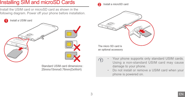3Installing SIM and microSD CardsInstall the USIM card or microSD card as shown in the following diagram. Power off your phone before installation.Install a USIM cardStandard USIM card dimensionsᷛ25mmx15mmx0.76mm(DxWxH)1The micro SD card is an optional accessoryInstall a microSD card2• Your phone supports only standard USIM cards. Using a non-standard USIM card may cause damage to your phone.• Do not install or remove a USIM card when your phone is powered on.EN