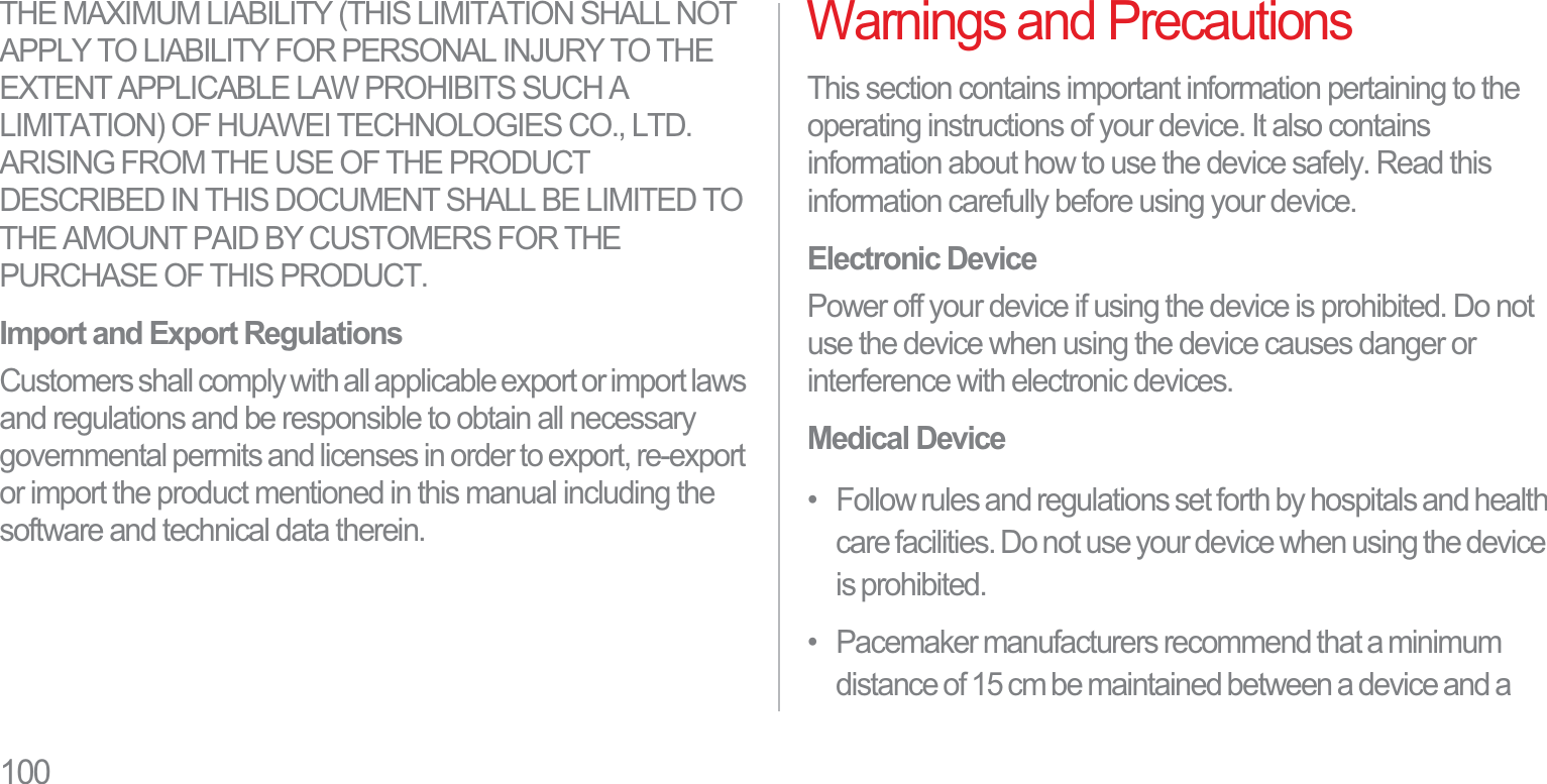 100THE MAXIMUM LIABILITY (THIS LIMITATION SHALL NOT APPLY TO LIABILITY FOR PERSONAL INJURY TO THE EXTENT APPLICABLE LAW PROHIBITS SUCH A LIMITATION) OF HUAWEI TECHNOLOGIES CO., LTD. ARISING FROM THE USE OF THE PRODUCT DESCRIBED IN THIS DOCUMENT SHALL BE LIMITED TO THE AMOUNT PAID BY CUSTOMERS FOR THE PURCHASE OF THIS PRODUCT.Import and Export RegulationsCustomers shall comply with all applicable export or import laws and regulations and be responsible to obtain all necessary governmental permits and licenses in order to export, re-export or import the product mentioned in this manual including the software and technical data therein.Warnings and PrecautionsThis section contains important information pertaining to the operating instructions of your device. It also contains information about how to use the device safely. Read this information carefully before using your device.Electronic DevicePower off your device if using the device is prohibited. Do not use the device when using the device causes danger or interference with electronic devices.Medical Device•   Follow rules and regulations set forth by hospitals and health care facilities. Do not use your device when using the device is prohibited.•   Pacemaker manufacturers recommend that a minimum distance of 15 cm be maintained between a device and a 