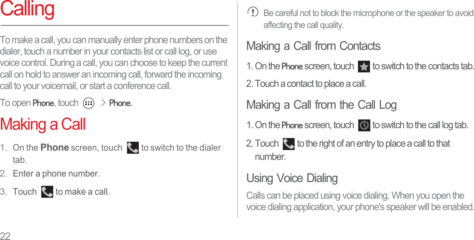 22CallingTo make a call, you can manually enter phone numbers on the dialer, touch a number in your contacts list or call log, or use voice control. During a call, you can choose to keep the current call on hold to answer an incoming call, forward the incoming call to your voicemail, or start a conference call.To open 3KRQH, touch !3KRQH.Making a Call1. On the Phone screen, touch  to switch to the dialer tab.2. Enter a phone number.3. Touch  to make a call.Be careful not to block the microphone or the speaker to avoid affecting the call quality.Making a Call from Contacts1. On the 3KRQH screen, touch  to switch to the contacts tab.2. Touch a contact to place a call.Making a Call from the Call Log1. On the 3KRQH screen, touch  to switch to the call log tab.2. Touch  to the right of an entry to place a call to that number.Using Voice DialingCalls can be placed using voice dialing. When you open the voice dialing application, your phone&apos;s speaker will be enabled.
