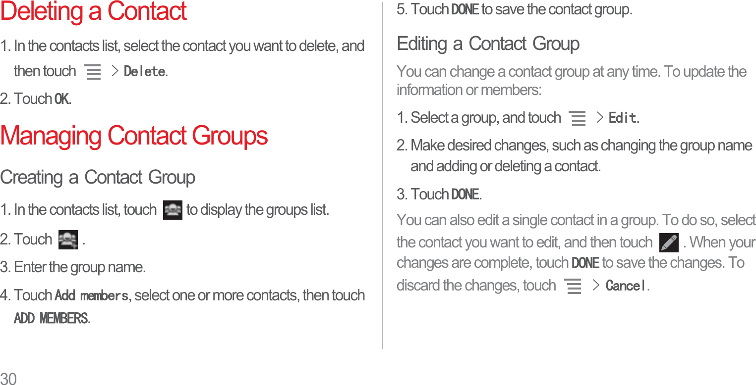 30Deleting a Contact1. In the contacts list, select the contact you want to delete, and then touch !&apos;HOHWH.2. Touch 2..Managing Contact GroupsCreating a Contact Group1. In the contacts list, touch  to display the groups list.2. Touch  .3. Enter the group name.4. Touch $GGPHPEHUV, select one or more contacts, then touch $&apos;&apos;0(0%(56.5. Touch &apos;21( to save the contact group.Editing a Contact GroupYou can change a contact group at any time. To update the information or members:1. Select a group, and touch !(GLW.2. Make desired changes, such as changing the group name and adding or deleting a contact.3. Touch &apos;21(.You can also edit a single contact in a group. To do so, select the contact you want to edit, and then touch  . When your changes are complete, touch &apos;21( to save the changes. To discard the changes, touch !&amp;DQFHO.