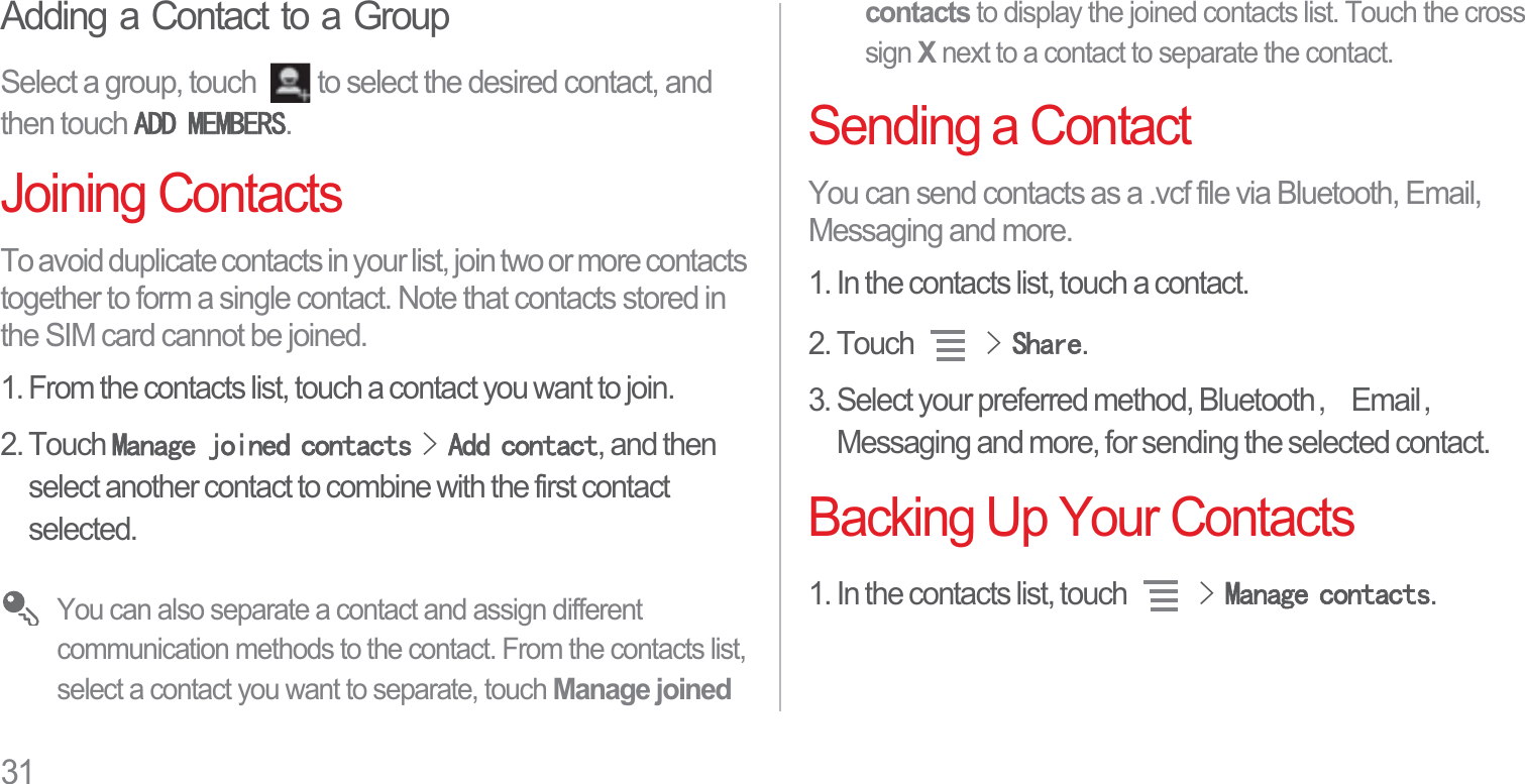 31Adding a Contact to a GroupSelect a group, touch  to select the desired contact, and then touch $&apos;&apos;0(0%(56.Joining ContactsTo avoid duplicate contacts in your list, join two or more contacts together to form a single contact. Note that contacts stored in the SIM card cannot be joined.1. From the contacts list, touch a contact you want to join.2. Touch 0DQDJHMRLQHGFRQWDFWV!$GGFRQWDFW, and then select another contact to combine with the first contact selected.You can also separate a contact and assign different communication methods to the contact. From the contacts list, select a contact you want to separate, touch Manage joined contacts to display the joined contacts list. Touch the cross sign X next to a contact to separate the contact.Sending a ContactYou can send contacts as a .vcf file via Bluetooth, Email, Messaging and more.1. In the contacts list, touch a contact.2. Touch !6KDUH.3. Select your preferred method, Bluetooth᷍Email᷍Messaging and more, for sending the selected contact.Backing Up Your Contacts1. In the contacts list, touch !0DQDJHFRQWDFWV.