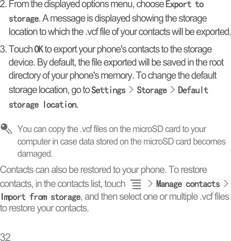 322. From the displayed options menu, choose ([SRUWWRVWRUDJH. A message is displayed showing the storage location to which the .vcf file of your contacts will be exported.3. Touch 2. to export your phone&apos;s contacts to the storage device. By default, the file exported will be saved in the root directory of your phone&apos;s memory. To change the default storage location, go to 6HWWLQJV!6WRUDJH!&apos;HIDXOWVWRUDJHORFDWLRQ.You can copy the .vcf files on the microSD card to your computer in case data stored on the microSD card becomes damaged.Contacts can also be restored to your phone. To restore contacts, in the contacts list, touch !0DQDJHFRQWDFWV!,PSRUWIURPVWRUDJH, and then select one or multiple .vcf files to restore your contacts.