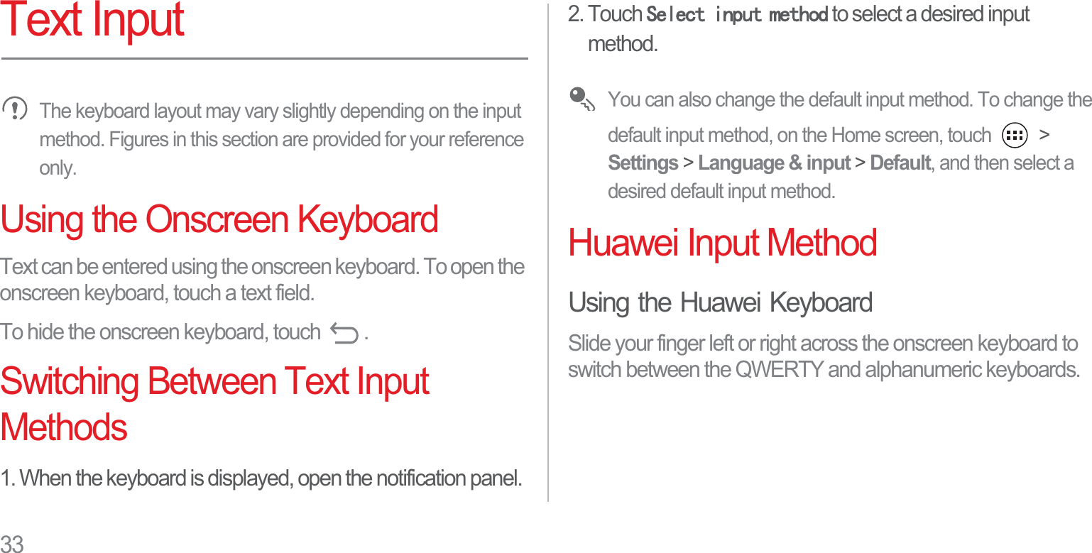 33Text InputThe keyboard layout may vary slightly depending on the input method. Figures in this section are provided for your reference only.Using the Onscreen KeyboardText can be entered using the onscreen keyboard. To open the onscreen keyboard, touch a text field.To hide the onscreen keyboard, touch  .Switching Between Text Input Methods1. When the keyboard is displayed, open the notification panel.2. Touch 6HOHFWLQSXWPHWKRG to select a desired input method.You can also change the default input method. To change the default input method, on the Home screen, touch   &gt; Settings &gt; Language &amp; input &gt; Default, and then select a desired default input method.Huawei Input MethodUsing the Huawei KeyboardSlide your finger left or right across the onscreen keyboard to switch between the QWERTY and alphanumeric keyboards.