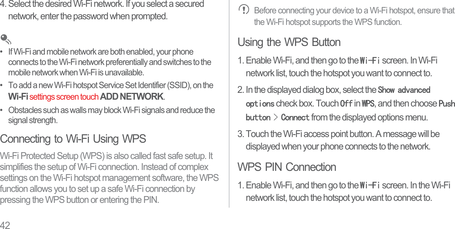424. Select the desired Wi-Fi network. If you select a secured network, enter the password when prompted.•   If Wi-Fi and mobile network are both enabled, your phone connects to the Wi-Fi network preferentially and switches to the mobile network when Wi-Fi is unavailable.•   To add a new Wi-Fi hotspot Service Set Identifier (SSID), on the Wi-Fi settings screen touch ADD NETWORK.•   Obstacles such as walls may block Wi-Fi signals and reduce the signal strength.Connecting to Wi-Fi Using WPSWi-Fi Protected Setup (WPS) is also called fast safe setup. It simplifies the setup of Wi-Fi connection. Instead of complex settings on the Wi-Fi hotspot management software, the WPS function allows you to set up a safe Wi-Fi connection by pressing the WPS button or entering the PIN.Before connecting your device to a Wi-Fi hotspot, ensure that the Wi-Fi hotspot supports the WPS function.Using the WPS Button1. Enable Wi-Fi, and then go to the :L)L screen. In Wi-Fi network list, touch the hotspot you want to connect to.2. In the displayed dialog box, select the 6KRZDGYDQFHGRSWLRQV check box. Touch 2II in :36, and then choose 3XVKEXWWRQ!&amp;RQQHFW from the displayed options menu.3. Touch the Wi-Fi access point button. A message will be displayed when your phone connects to the network.WPS PIN Connection1. Enable Wi-Fi, and then go to the :L)L screen. In the Wi-Fi network list, touch the hotspot you want to connect to.