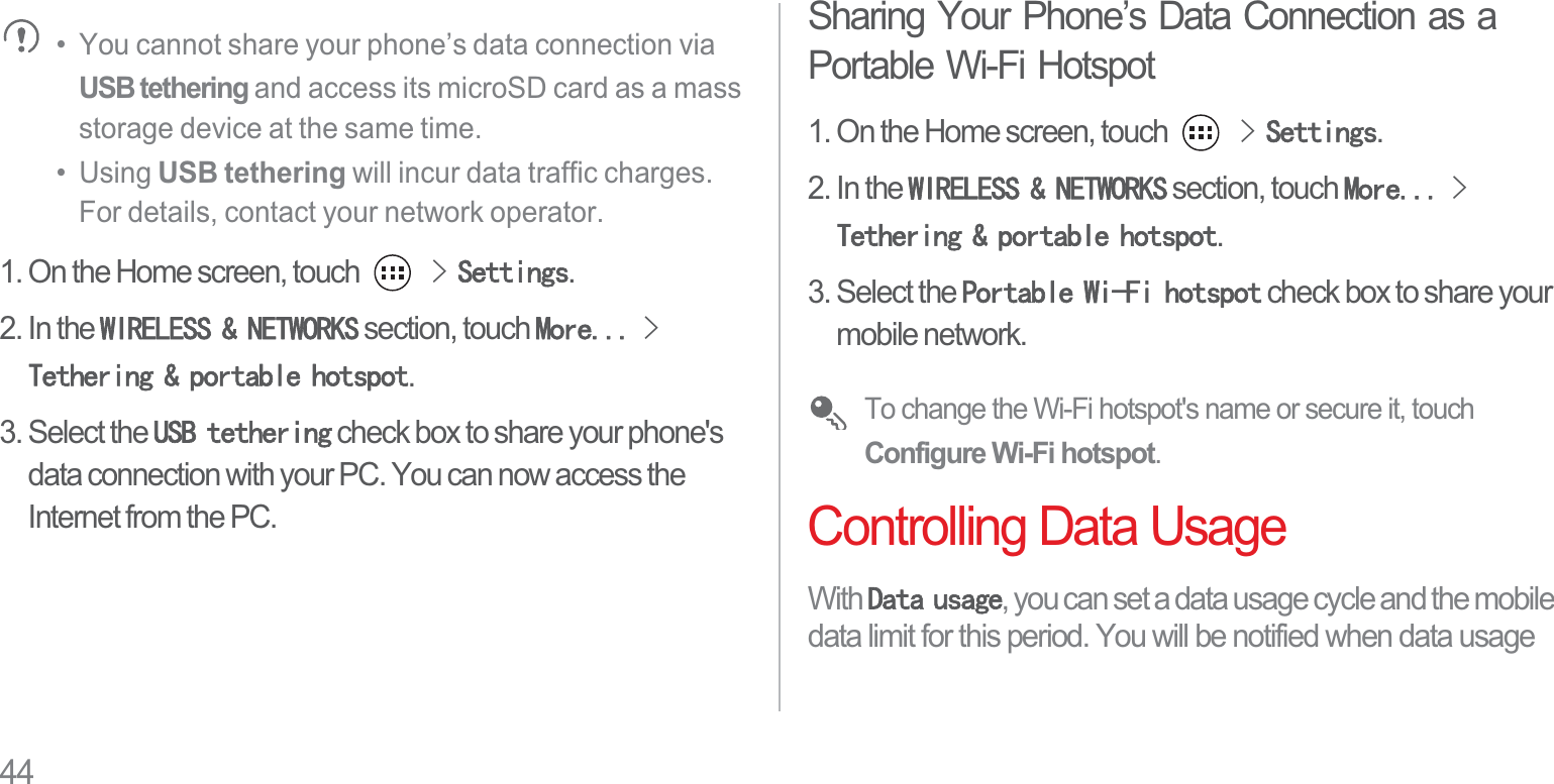 44•  You cannot share your phone’s data connection via USB tethering and access its microSD card as a mass storage device at the same time.•  Using USB tethering will incur data traffic charges. For details, contact your network operator.1. On the Home screen, touch !6HWWLQJV.2. In the :,5(/(661(7:25.6 section, touch 0RUH!7HWKHULQJSRUWDEOHKRWVSRW.3. Select the 86%WHWKHULQJ check box to share your phone&apos;s data connection with your PC. You can now access the Internet from the PC.Sharing Your Phone’s Data Connection as a Portable Wi-Fi Hotspot1. On the Home screen, touch !6HWWLQJV.2. In the :,5(/(661(7:25.6 section, touch 0RUH!7HWKHULQJSRUWDEOHKRWVSRW.3. Select the 3RUWDEOH:L)LKRWVSRW check box to share your mobile network.To change the Wi-Fi hotspot&apos;s name or secure it, touch Configure Wi-Fi hotspot.Controlling Data UsageWith &apos;DWDXVDJH, you can set a data usage cycle and the mobile data limit for this period. You will be notified when data usage 