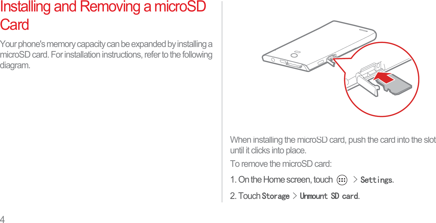 4Installing and Removing a microSD CardYour phone&apos;s memory capacity can be expanded by installing a microSD card. For installation instructions, refer to the following diagram.When installing the microSD card, push the card into the slot until it clicks into place.To remove the microSD card:1. On the Home screen, touch !6HWWLQJV.2. Touch 6WRUDJH!8QPRXQW6&apos;FDUG.
