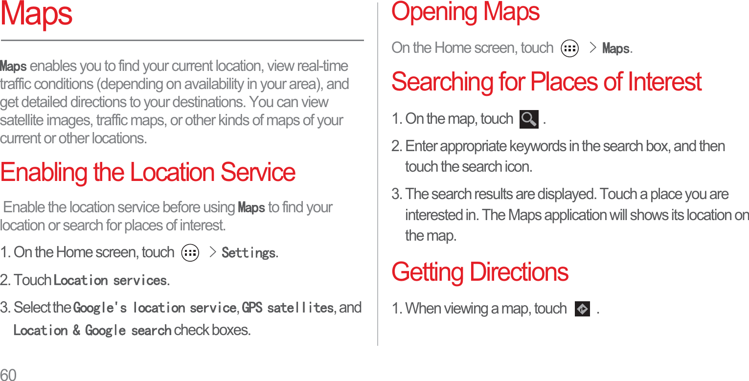 60Maps0DSV enables you to find your current location, view real-time traffic conditions (depending on availability in your area), and get detailed directions to your destinations. You can view satellite images, traffic maps, or other kinds of maps of your current or other locations.Enabling the Location Service Enable the location service before using 0DSV to find your location or search for places of interest.1. On the Home screen, touch !6HWWLQJV.2. Touch /RFDWLRQVHUYLFHV.3. Select the *RRJOHVORFDWLRQVHUYLFH,*36VDWHOOLWHV, and /RFDWLRQ*RRJOHVHDUFK check boxes.Opening MapsOn the Home screen, touch !0DSV.Searching for Places of Interest1. On the map, touch  .2. Enter appropriate keywords in the search box, and then touch the search icon.3. The search results are displayed. Touch a place you are interested in. The Maps application will shows its location on the map.Getting Directions1. When viewing a map, touch  .