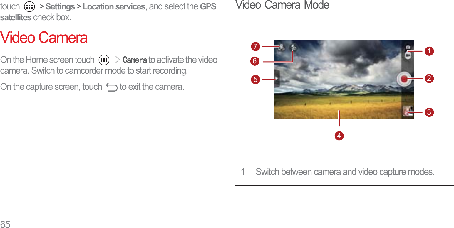 65touch  &gt; Settings &gt; Location services, and select the GPSsatellites check box.Video CameraOn the Home screen touch !&amp;DPHUD to activate the video camera. Switch to camcorder mode to start recording.On the capture screen, touch  to exit the camera.Video Camera Mode1 Switch between camera and video capture modes.7512346