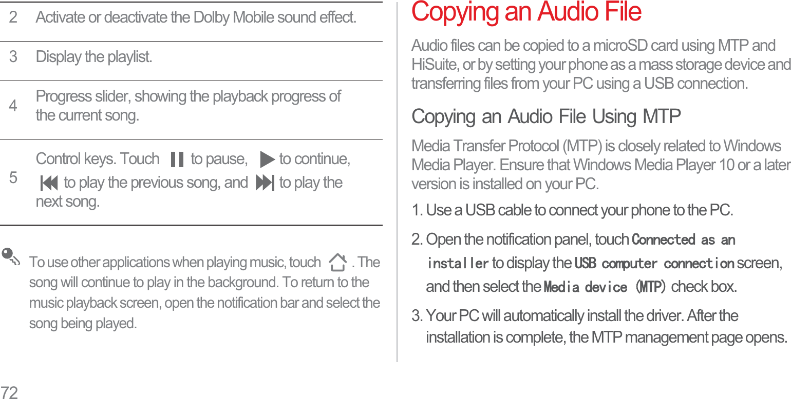 72To use other applications when playing music, touch  . The song will continue to play in the background. To return to the music playback screen, open the notification bar and select the song being played.Copying an Audio FileAudio files can be copied to a microSD card using MTP and HiSuite, or by setting your phone as a mass storage device and transferring files from your PC using a USB connection.Copying an Audio File Using MTPMedia Transfer Protocol (MTP) is closely related to Windows Media Player. Ensure that Windows Media Player 10 or a later version is installed on your PC.1. Use a USB cable to connect your phone to the PC.2. Open the notification panel, touch &amp;RQQHFWHGDVDQLQVWDOOHU to display the 86%FRPSXWHUFRQQHFWLRQ screen, and then select the 0HGLDGHYLFH073 check box.3. Your PC will automatically install the driver. After the installation is complete, the MTP management page opens. 2 Activate or deactivate the Dolby Mobile sound effect.3 Display the playlist.4Progress slider, showing the playback progress of the current song.5Control keys. Touch  to pause,  to continue, to play the previous song, and  to play the next song.