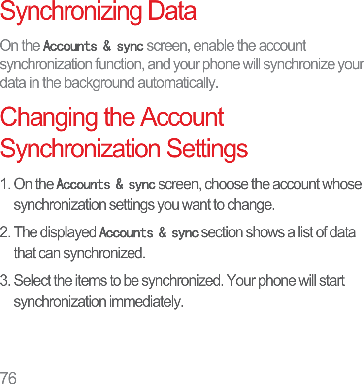 76Synchronizing DataOn the $FFRXQWVV\QF screen, enable the account synchronization function, and your phone will synchronize your data in the background automatically.Changing the Account Synchronization Settings1. On the $FFRXQWVV\QF screen, choose the account whose synchronization settings you want to change.2. The displayed $FFRXQWVV\QF section shows a list of data that can synchronized.3. Select the items to be synchronized. Your phone will start synchronization immediately.