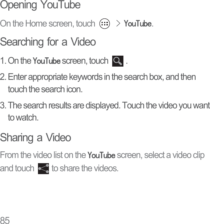 85Opening YouTubeOn the Home screen, touch !&lt;RX7XEH.Searching for a Video1. On the &lt;RX7XEH screen, touch  .2. Enter appropriate keywords in the search box, and then touch the search icon.3. The search results are displayed. Touch the video you want to watch.Sharing a VideoFrom the video list on the &lt;RX7XEH screen, select a video clip and touch  to share the videos.