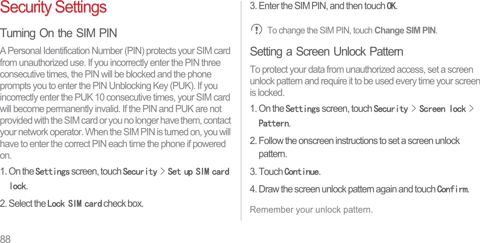 88Security SettingsTurning On the SIM PINA Personal Identification Number (PIN) protects your SIM card from unauthorized use. If you incorrectly enter the PIN three consecutive times, the PIN will be blocked and the phone prompts you to enter the PIN Unblocking Key (PUK). If you incorrectly enter the PUK 10 consecutive times, your SIM card will become permanently invalid. If the PIN and PUK are not provided with the SIM card or you no longer have them, contact your network operator. When the SIM PIN is turned on, you will have to enter the correct PIN each time the phone if powered on.1. On the 6HWWLQJV screen, touch 6HFXULW\!6HWXS6,0FDUGORFN.2. Select the /RFN6,0FDUG check box.3. Enter the SIM PIN, and then touch 2..To change the SIM PIN, touch Change SIM PIN.Setting a Screen Unlock PatternTo protect your data from unauthorized access, set a screen unlock pattern and require it to be used every time your screen is locked.1. On the 66HWWLQJV screen, touch 6HFXULW\!6FUHHQORFN!3DWWHUQ.2. Follow the onscreen instructions to set a screen unlock pattern.3. Touch &amp;RQWLQXH.4. Draw the screen unlock pattern again and touch &amp;RQILUP.Remember your unlock pattern.