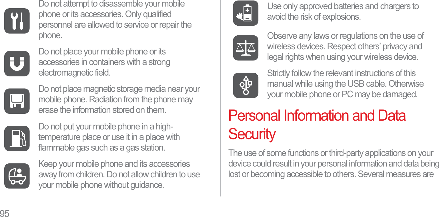95Personal Information and Data SecurityThe use of some functions or third-party applications on your device could result in your personal information and data being lost or becoming accessible to others. Several measures are Do not attempt to disassemble your mobile phone or its accessories. Only qualified personnel are allowed to service or repair the phone.Do not place your mobile phone or its accessories in containers with a strong electromagnetic field.Do not place magnetic storage media near your mobile phone. Radiation from the phone may erase the information stored on them.Do not put your mobile phone in a high-temperature place or use it in a place with flammable gas such as a gas station.Keep your mobile phone and its accessories away from children. Do not allow children to use your mobile phone without guidance.Use only approved batteries and chargers to avoid the risk of explosions.Observe any laws or regulations on the use of wireless devices. Respect others’ privacy and legal rights when using your wireless device.Strictly follow the relevant instructions of this manual while using the USB cable. Otherwise your mobile phone or PC may be damaged.