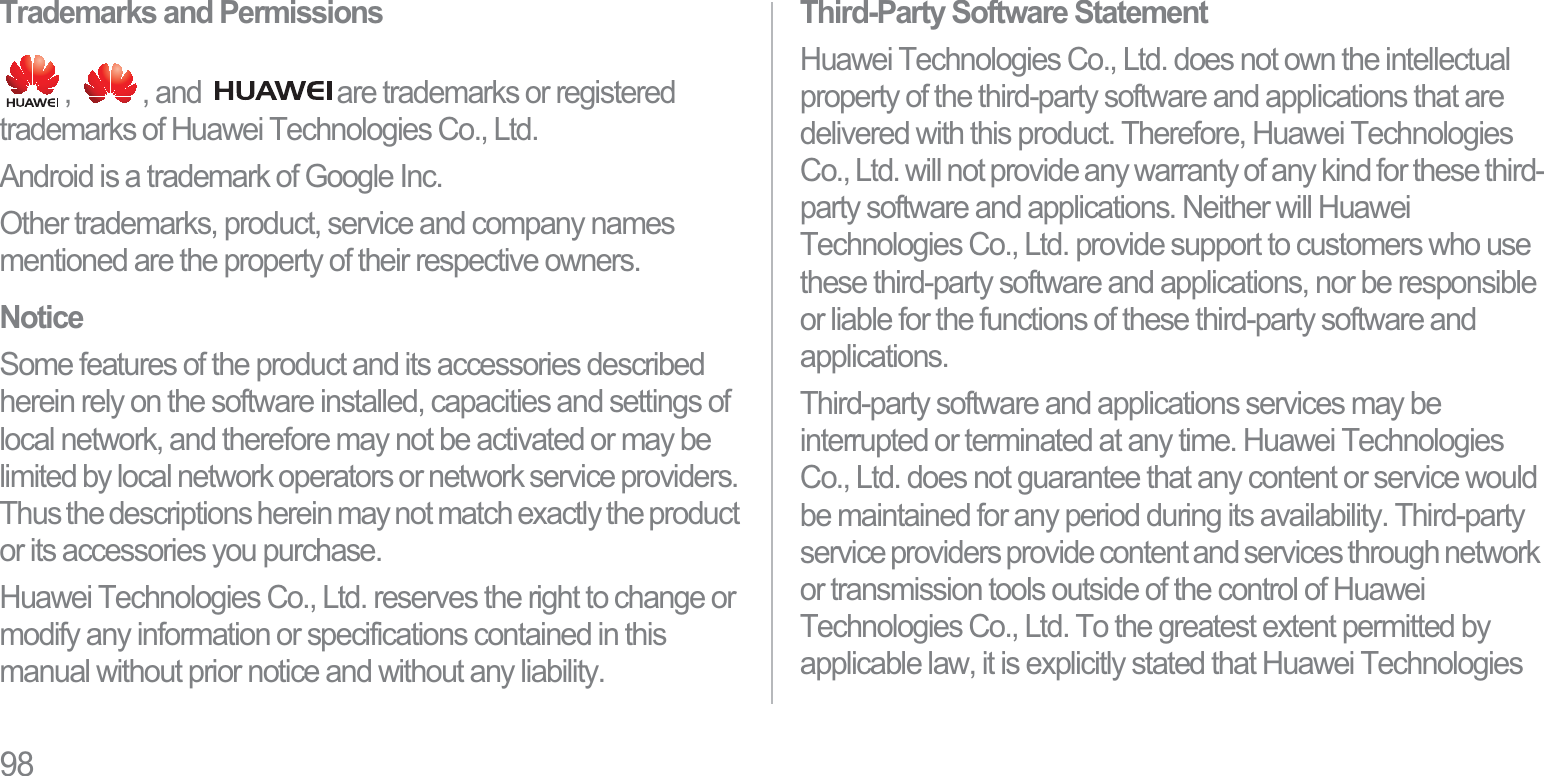 98Trademarks and Permissions,  , and  are trademarks or registered trademarks of Huawei Technologies Co., Ltd.Android is a trademark of Google Inc.Other trademarks, product, service and company names mentioned are the property of their respective owners.NoticeSome features of the product and its accessories described herein rely on the software installed, capacities and settings of local network, and therefore may not be activated or may be limited by local network operators or network service providers. Thus the descriptions herein may not match exactly the product or its accessories you purchase.Huawei Technologies Co., Ltd. reserves the right to change or modify any information or specifications contained in this manual without prior notice and without any liability.Third-Party Software StatementHuawei Technologies Co., Ltd. does not own the intellectual property of the third-party software and applications that are delivered with this product. Therefore, Huawei Technologies Co., Ltd. will not provide any warranty of any kind for these third-party software and applications. Neither will Huawei Technologies Co., Ltd. provide support to customers who use these third-party software and applications, nor be responsible or liable for the functions of these third-party software and applications.Third-party software and applications services may be interrupted or terminated at any time. Huawei Technologies Co., Ltd. does not guarantee that any content or service would be maintained for any period during its availability. Third-party service providers provide content and services through network or transmission tools outside of the control of Huawei Technologies Co., Ltd. To the greatest extent permitted by applicable law, it is explicitly stated that Huawei Technologies 