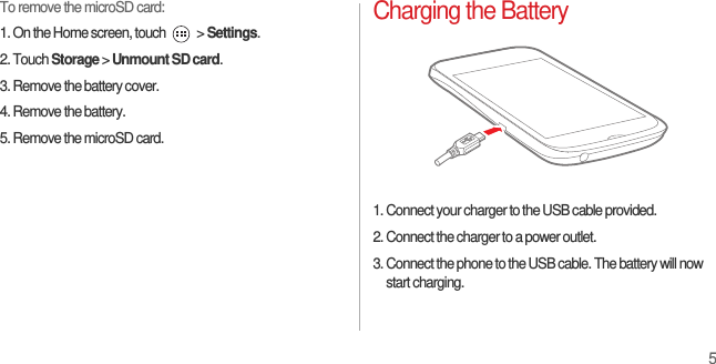 5To remove the microSD card:1. On the Home screen, touch   &gt; Settings.2. Touch Storage &gt; Unmount SD card.3. Remove the battery cover.4. Remove the battery.5. Remove the microSD card.Charging the Battery1. Connect your charger to the USB cable provided.2. Connect the charger to a power outlet.3. Connect the phone to the USB cable. The battery will now start charging.