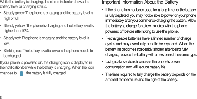 6While the battery is charging, the status indicator shows the battery level or charging status.•   Steady green: The phone is charging and the battery level is high or full.•   Steady yellow: The phone is charging and the battery level is higher than 10%.•   Steady red: The phone is charging and the battery level is low.•   Blinking red: The battery level is low and the phone needs to be charged.If your phone is powered on, the charging icon is displayed in the notification bar while the battery is charging. When the icon changes to  , the battery is fully charged.Important Information About the Battery•  If the phone has not been used for a long time, or the battery is fully depleted, you may not be able to power on your phone immediately after you commence charging the battery. Allow the battery to charge for a few minutes with the phone powered off before attempting to use the phone.•  Rechargeable batteries have a limited number of charge cycles and may eventually need to be replaced. When the battery life becomes noticeably shorter after being fully charged, replace the battery with a new one of the same type.•  Using data services increases the phone&apos;s power consumption and will reduce battery life.•  The time required to fully charge the battery depends on the ambient temperature and the age of the battery.