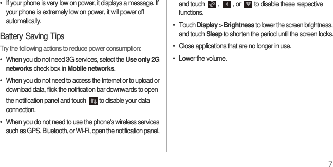 7•  If your phone is very low on power, it displays a message. If your phone is extremely low on power, it will power off automatically.Battery Saving TipsTry the following actions to reduce power consumption:•  When you do not need 3G services, select the Use only 2G networks check box in Mobile networks.•  When you do not need to access the Internet or to upload or download data, flick the notification bar downwards to open the notification panel and touch  to disable your data connection.•  When you do not need to use the phone&apos;s wireless services such as GPS, Bluetooth, or Wi-Fi, open the notification panel, and touch  ,  , or  to disable these respective functions.• Touch Display &gt; Brightness to lower the screen brightness, and touch Sleep to shorten the period until the screen locks.•  Close applications that are no longer in use.•  Lower the volume.