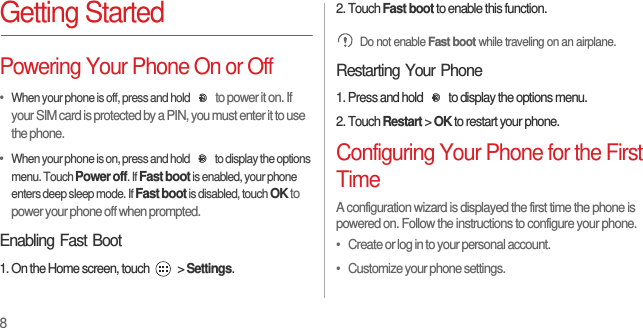 8Getting StartedPowering Your Phone On or Off•  When your phone is off, press and hold to power it on. If your SIM card is protected by a PIN, you must enter it to use the phone.•  When your phone is on, press and hold  to display the options menu. Touch Power off. If Fast boot is enabled, your phone enters deep sleep mode. If Fast boot is disabled, touch OK to power your phone off when prompted.Enabling Fast Boot1. On the Home screen, touch   &gt; Settings.2. Touch Fast boot to enable this function. Do not enable Fast boot while traveling on an airplane.Restarting Your Phone1. Press and hold  to display the options menu.2. Touch Restart &gt; OK to restart your phone.Configuring Your Phone for the First TimeA configuration wizard is displayed the first time the phone is powered on. Follow the instructions to configure your phone.•   Create or log in to your personal account.•   Customize your phone settings.